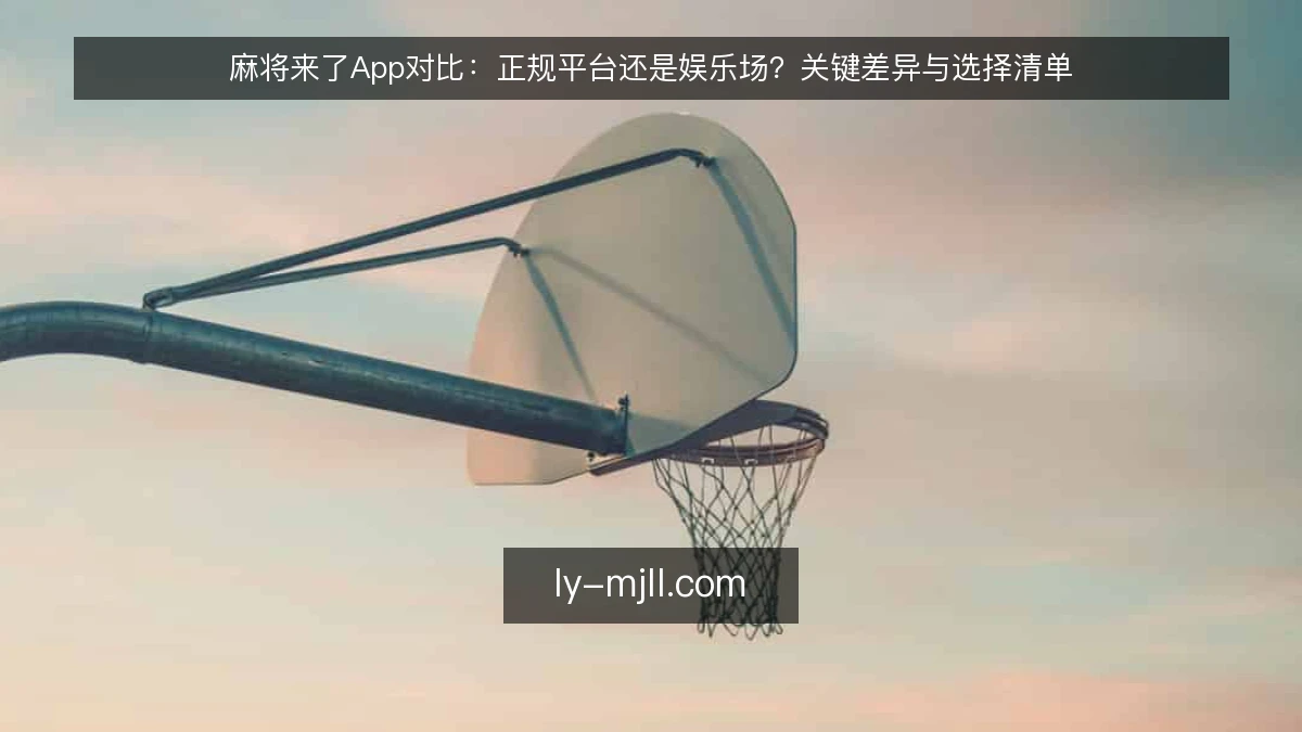 麻将来了App对比：正规平台还是娱乐场？关键差异与选择清单